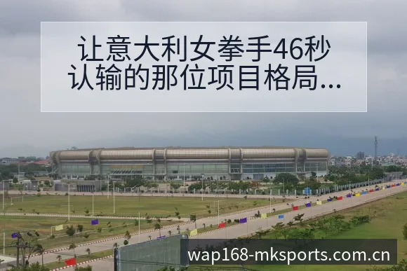 让意大利女拳手46秒认输的那位项目格局分析与晋级前景展望 - mk体育