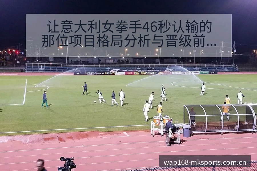 让意大利女拳手46秒认输的那位项目格局分析与晋级前景展望 - mk体育